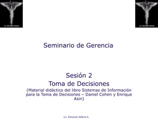 Lic. Estuardo Aldana S.
Seminario de Gerencia
Sesión 2
Toma de Decisiones
(Material didáctico del libro Sistemas de Información
para la Toma de Decisiones – Daniel Cohen y Enrique
Asin)
 