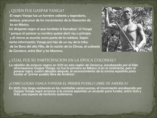 ¿  QUIEN FUE GASPAR YANGA?   El negro Yanga fue un hombre valiente y legendario, esclavo, precursor de los movimientos de la liberación de los en México. Un dirigente negro al que también le llamaban "el Yanga " porque al parecer su nombre quiere decir rey o príncipe y él mismo se asumía como parte de la nobleza. Según  cierta información, Yanga era hijo de un rey de la tribu de los Bora del alto Nilo, de la nación de los Dincas, al sudoeste  de Gondoco, entre Bari y las Macaras. ¿ CUAL FUE SU PARTICIPACION EN LA EPOCA COLONIAL?  La rebelión de esclavos negros en 1570 en esta región de Veracruz, encabezada por el líder afromexicano Gaspar Yanga, no fue la primera en México ni en el continente, pero al parecer logró, cuatro décadas después, el reconocimiento de la corona española para fundar el "primer pueblo libre de América". ¿COMO LOGRA YANGA FUNDAR EL PRIMER PUEBLO LIBRE DE AMERICA? En 1609, tras larga resistencia en las montañas veracruzanas, el movimiento encabezado por Gaspar Yanga logró arrancar a la corona española un acuerdo para fundar, entre 1624 y 1635, una especie de territorio autónomo. 