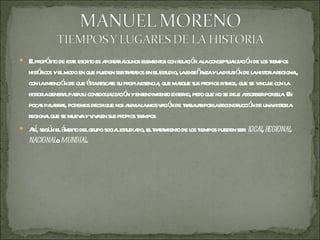 El propósito de este escrito es aportar algunos elementos con relación a la conceptualización de los tiempos históricos y el modo en que pueden ser tratados en el estudio, la enseñanza y la difusión de la historia regional, con la intención de que ésta rescate su propia esencia, que marque sus propios ritmos, que se vincule con la historia general para su contextualización y entendimiento externo, pero que no se deje absorber por ella. En pocas palabras, podemos decir que nos anima la motivación de trabajar por la reconstrucción de una historia regional que se mueva y viva en sus propios tiempos Así, según el ámbito del grupo social estudiado, el tratamiento de los tiempos pueden ser:  local ,  regional ,  nacional  o  mundial . 