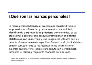 ¿Qué	
  son	
  las	
  marcas	
  personales?	
  
La	
  marca	
  personal	
  describe	
  el	
  proceso	
  por	
  el	
  cual	
  individuos	
  y	
  
empresarios	
  se	
  diferencian	
  y	
  destacan	
  entre	
  una	
  mulTtud,	
  
idenTﬁcando	
  y	
  expresando	
  su	
  propuesta	
  de	
  valor	
  único,	
  ya	
  sea	
  
profesional	
  o	
  personal	
  que	
  después	
  promocionan	
  en	
  disTntas	
  
plataformas,	
  con	
  un	
  mensaje	
  y	
  una	
  imagen	
  consistentes	
  que	
  les	
  
permita	
  alcanzar	
  una	
  meta	
  especíﬁca.	
  De	
  este	
  modo,	
  los	
  individuos	
  
pueden	
  conseguir	
  que	
  se	
  los	
  reconozca	
  cada	
  vez	
  más	
  como	
  
expertos	
  en	
  su	
  terreno,	
  labrarse	
  una	
  reputación	
  y	
  credibilidad,	
  
fomentar	
  su	
  carrera	
  y	
  mejorar	
  la	
  conﬁanza	
  en	
  sí	
  mismos.	
  
Fuente:Dan	
  Schawbel.	
  Yo	
  2.0.	
  Guía	
  completa	
  para	
  aprovechar	
  el	
  potencial	
  de	
  los	
  medios	
  sociales	
  en	
  la	
  
promoción	
  personal.	
  
 