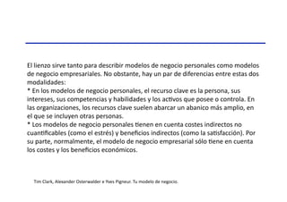 El	
  lienzo	
  sirve	
  tanto	
  para	
  describir	
  modelos	
  de	
  negocio	
  personales	
  como	
  modelos	
  
de	
  negocio	
  empresariales.	
  No	
  obstante,	
  hay	
  un	
  par	
  de	
  diferencias	
  entre	
  estas	
  dos	
  
modalidades:	
  
*	
  En	
  los	
  modelos	
  de	
  negocio	
  personales,	
  el	
  recurso	
  clave	
  es	
  la	
  persona,	
  sus	
  
intereses,	
  sus	
  competencias	
  y	
  habilidades	
  y	
  los	
  acTvos	
  que	
  posee	
  o	
  controla.	
  En	
  
las	
  organizaciones,	
  los	
  recursos	
  clave	
  suelen	
  abarcar	
  un	
  abanico	
  más	
  amplio,	
  en	
  
el	
  que	
  se	
  incluyen	
  otras	
  personas.	
  
*	
  Los	
  modelos	
  de	
  negocio	
  personales	
  Tenen	
  en	
  cuenta	
  costes	
  indirectos	
  no	
  
cuanTﬁcables	
  (como	
  el	
  estrés)	
  y	
  beneﬁcios	
  indirectos	
  (como	
  la	
  saTsfacción).	
  Por	
  
su	
  parte,	
  normalmente,	
  el	
  modelo	
  de	
  negocio	
  empresarial	
  sólo	
  Tene	
  en	
  cuenta	
  
los	
  costes	
  y	
  los	
  beneﬁcios	
  económicos.	
  	
  
Tim	
  Clark,	
  Alexander	
  Osterwalder	
  e	
  Yves	
  Pigneur.	
  Tu	
  modelo	
  de	
  negocio.	
  	
  
 