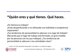 *Quién	
  eres	
  y	
  qué	
  Nenes.	
  Qué	
  haces.	
  
¿Te	
  interesa	
  tu	
  trabajo?	
  
¿Estás	
  desperdiciando	
  o	
  no	
  uTlizando	
  una	
  habilidad	
  o	
  competencia	
  
importante?	
  
¿Tus	
  tendencias	
  de	
  personalidad	
  se	
  adecuan	
  a	
  tu	
  lugar	
  de	
  trabajo?	
  
(Recuerda	
  que	
  el	
  lugar	
  de	
  trabajo	
  está	
  formado,	
  en	
  gran	
  medida,	
  
por	
  las	
  personas	
  con	
  las	
  que	
  trabajas).	
  ¿Tus	
  tendencias	
  de	
  
personalidad	
  se	
  adecuan	
  a	
  tus	
  acTvidades	
  clave?	
  
Fuente:	
  Tim	
  Clark,	
  Alexander	
  Osterwalder	
  e	
  Yves	
  Pigneur.	
  Tu	
  modelo	
  de	
  negocio.	
  	
  
Curso de Extensión Profesional – CEP Setiembre 2013
 