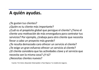 A	
  quién	
  ayudas.	
  
¿Te	
  gustan	
  tus	
  clientes?	
  
¿Quién	
  es	
  tu	
  cliente	
  más	
  importante?	
  
¿Cuál	
  es	
  el	
  propósito	
  global	
  que	
  persigue	
  el	
  cliente?	
  ¿Tiene	
  el	
  
cliente	
  una	
  moTvación	
  de	
  más	
  envergadura	
  para	
  contratar	
  tus	
  
servicios?	
  Por	
  ejemplo,	
  ¿trabaja	
  para	
  otro	
  cliente	
  que	
  necesita	
  
llevar	
  a	
  cabo	
  un	
  proyecto	
  más	
  grande?	
  
¿Te	
  resulta	
  demasiado	
  caro	
  ofrecer	
  un	
  servicio	
  al	
  cliente?	
  
¿Te	
  exige	
  un	
  gran	
  esfuerzo	
  ofrecer	
  un	
  servicio	
  al	
  cliente?	
  
¿El	
  cliente	
  considera	
  que	
  las	
  acTvidades	
  clave	
  y	
  el	
  servicio	
  que	
  
necesita	
  son	
  la	
  misma	
  cosa?	
  ¿Y	
  tú?	
  
¿Necesitas	
  clientes	
  nuevos?	
  
Fuente:	
  Tim	
  Clark,	
  Alexander	
  Osterwalder	
  e	
  Yves	
  Pigneur.	
  Tu	
  modelo	
  de	
  negocio.	
  	
  
 