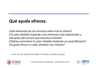 Qué	
  ayuda	
  ofreces.	
  
¿Qué	
  elementos	
  de	
  tus	
  servicios	
  valora	
  más	
  tu	
  cliente?	
  
¿Tu	
  valor	
  añadido	
  responde	
  a	
  los	
  elementos	
  más	
  importantes	
  y	
  
relevantes	
  del	
  servicio	
  que	
  necesita	
  el	
  cliente?	
  
¿Podrías	
  suministrar	
  tu	
  valor	
  añadido	
  mediante	
  un	
  canal	
  diferente?	
  
¿Te	
  gusta	
  ofrecer	
  tu	
  valor	
  añadido	
  a	
  los	
  clientes?	
  
Fuente:	
  Tim	
  Clark,	
  Alexander	
  Osterwalder	
  e	
  Yves	
  Pigneur.	
  Tu	
  modelo	
  de	
  negocio.	
  	
  
Curso de Extensión Profesional – CEP Setiembre 2013
 