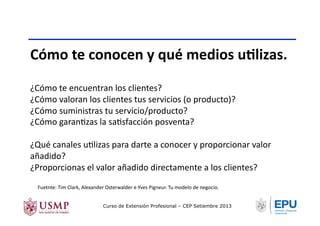 Cómo	
  te	
  conocen	
  y	
  qué	
  medios	
  uNlizas.	
  
¿Cómo	
  te	
  encuentran	
  los	
  clientes?	
  
¿Cómo	
  valoran	
  los	
  clientes	
  tus	
  servicios	
  (o	
  producto)?	
  
¿Cómo	
  suministras	
  tu	
  servicio/producto?	
  
¿Cómo	
  garanTzas	
  la	
  saTsfacción	
  posventa?	
  
¿Qué	
  canales	
  uTlizas	
  para	
  darte	
  a	
  conocer	
  y	
  proporcionar	
  valor	
  
añadido?	
  
¿Proporcionas	
  el	
  valor	
  añadido	
  directamente	
  a	
  los	
  clientes?	
  
Fuetnte:	
  Tim	
  Clark,	
  Alexander	
  Osterwalder	
  e	
  Yves	
  Pigneur.	
  Tu	
  modelo	
  de	
  negocio.	
  	
  
Curso de Extensión Profesional – CEP Setiembre 2013
 