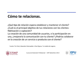 Cómo	
  te	
  relacionas.	
  
¿Qué	
  Tpo	
  de	
  relación	
  espera	
  establecer	
  y	
  mantener	
  el	
  cliente?	
  
¿Cuál	
  es	
  el	
  principal	
  objeTvo	
  de	
  tus	
  relaciones	
  con	
  los	
  clientes:	
  
ﬁdelización	
  o	
  captación?	
  
La	
  creación	
  de	
  una	
  comunidad	
  de	
  usuarios,	
  o	
  la	
  parTcipación	
  en	
  
una,	
  ¿mejoraría	
  la	
  comunicación	
  con	
  tu	
  cliente?	
  ¿Podrías	
  colaborar	
  
en	
  la	
  creación	
  de	
  un	
  servicio	
  o	
  producto	
  con	
  el	
  cliente?	
  
Fuente:	
  Tim	
  Clark,	
  Alexander	
  Osterwalder	
  e	
  Yves	
  Pigneur.	
  Tu	
  modelo	
  de	
  negocio.	
  	
  
Curso de Extensión Profesional – CEP Setiembre 2013
 