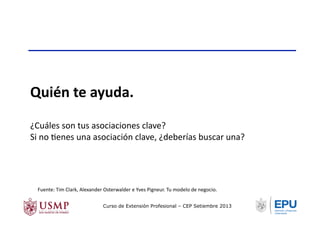 Quién	
  te	
  ayuda.	
  
¿Cuáles	
  son	
  tus	
  asociaciones	
  clave?	
  
Si	
  no	
  Tenes	
  una	
  asociación	
  clave,	
  ¿deberías	
  buscar	
  una?	
  
Fuente:	
  Tim	
  Clark,	
  Alexander	
  Osterwalder	
  e	
  Yves	
  Pigneur.	
  Tu	
  modelo	
  de	
  negocio.	
  	
  
Curso de Extensión Profesional – CEP Setiembre 2013
 