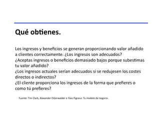 Qué	
  obNenes.	
  
Los	
  ingresos	
  y	
  beneﬁcios	
  se	
  generan	
  proporcionando	
  valor	
  añadido	
  
a	
  clientes	
  correctamente.	
  ¿Los	
  ingresos	
  son	
  adecuados?	
  
¿Aceptas	
  ingresos	
  o	
  beneﬁcios	
  demasiado	
  bajos	
  porque	
  subesTmas	
  
tu	
  valor	
  añadido?	
  
¿Los	
  ingresos	
  actuales	
  serían	
  adecuados	
  si	
  se	
  redujesen	
  los	
  costes	
  
directos	
  o	
  indirectos?	
  
¿El	
  cliente	
  proporciona	
  los	
  ingresos	
  de	
  la	
  forma	
  que	
  preﬁeres	
  o	
  
como	
  tú	
  preﬁeres?	
  
Fuente:	
  Tim	
  Clark,	
  Alexander	
  Osterwalder	
  e	
  Yves	
  Pigneur.	
  Tu	
  modelo	
  de	
  negocio.	
  	
  
 