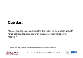 Qué	
  das.	
  
¿Cuáles	
  son	
  los	
  costes	
  principales	
  derivados	
  de	
  tu	
  modelo	
  actual?	
  
¿Qué	
  acTvidades	
  clave	
  generan	
  más	
  costes	
  indirectos	
  en	
  tu	
  
modelo?	
  
Fuente:	
  Tim	
  Clark,	
  Alexander	
  Osterwalder	
  e	
  Yves	
  Pigneur.	
  Tu	
  modelo	
  de	
  negocio.	
  	
  
Curso de Extensión Profesional – CEP Setiembre 2013
 