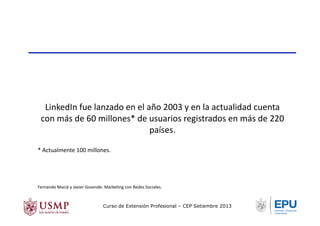 LinkedIn	
  fue	
  lanzado	
  en	
  el	
  año	
  2003	
  y	
  en	
  la	
  actualidad	
  cuenta	
  
con	
  más	
  de	
  60	
  millones*	
  de	
  usuarios	
  registrados	
  en	
  más	
  de	
  220	
  
países.	
  
*	
  Actualmente	
  100	
  millones.	
  
Fernando	
  Maciá	
  y	
  Javier	
  Gosende.	
  MarkeTng	
  con	
  Redes	
  Sociales.	
  
Curso de Extensión Profesional – CEP Setiembre 2013
 