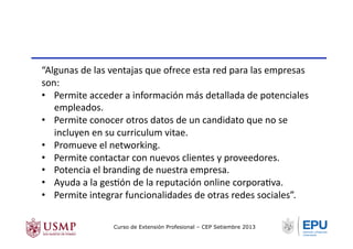 “Algunas	
  de	
  las	
  ventajas	
  que	
  ofrece	
  esta	
  red	
  para	
  las	
  empresas	
  
son:	
  
•  Permite	
  acceder	
  a	
  información	
  más	
  detallada	
  de	
  potenciales	
  
empleados.	
  
•  Permite	
  conocer	
  otros	
  datos	
  de	
  un	
  candidato	
  que	
  no	
  se	
  
incluyen	
  en	
  su	
  curriculum	
  vitae.	
  
•  Promueve	
  el	
  networking.	
  
•  Permite	
  contactar	
  con	
  nuevos	
  clientes	
  y	
  proveedores.	
  
•  Potencia	
  el	
  branding	
  de	
  nuestra	
  empresa.	
  
•  Ayuda	
  a	
  la	
  gesTón	
  de	
  la	
  reputación	
  online	
  corporaTva.	
  
•  Permite	
  integrar	
  funcionalidades	
  de	
  otras	
  redes	
  sociales”.	
  
Curso de Extensión Profesional – CEP Setiembre 2013
 
