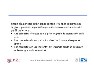 Según	
  el	
  algoritmo	
  de	
  LinkedIn,	
  existen	
  tres	
  Tpos	
  de	
  contactos	
  
según	
  el	
  grado	
  de	
  separación	
  que	
  existe	
  con	
  respecto	
  a	
  nuestro	
  
perﬁl	
  profesional.	
  
•  Los	
  contactos	
  directos	
  son	
  el	
  primer	
  grado	
  de	
  separación	
  de	
  la	
  
red.	
  
•  Los	
  contactos	
  de	
  los	
  contactos	
  directos	
  forman	
  el	
  segundo	
  
grado.	
  
•  Los	
  contactos	
  de	
  los	
  contactos	
  de	
  segundo	
  grado	
  se	
  sitúan	
  en	
  
el	
  tercer	
  grado	
  de	
  separación.	
  
Curso de Extensión Profesional – CEP Setiembre 2013
 