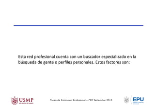 Esta	
  red	
  profesional	
  cuenta	
  con	
  un	
  buscador	
  especializado	
  en	
  la	
  
búsqueda	
  de	
  gente	
  o	
  perﬁles	
  personales.	
  Estos	
  factores	
  son:	
  
Curso de Extensión Profesional – CEP Setiembre 2013
 
