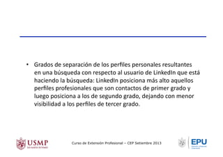 •  Grados	
  de	
  separación	
  de	
  los	
  perﬁles	
  personales	
  resultantes	
  
en	
  una	
  búsqueda	
  con	
  respecto	
  al	
  usuario	
  de	
  LinkedIn	
  que	
  está	
  
haciendo	
  la	
  búsqueda:	
  LinkedIn	
  posiciona	
  más	
  alto	
  aquellos	
  
perﬁles	
  profesionales	
  que	
  son	
  contactos	
  de	
  primer	
  grado	
  y	
  
luego	
  posiciona	
  a	
  los	
  de	
  segundo	
  grado,	
  dejando	
  con	
  menor	
  
visibilidad	
  a	
  los	
  perﬁles	
  de	
  tercer	
  grado.	
  
Curso de Extensión Profesional – CEP Setiembre 2013
 