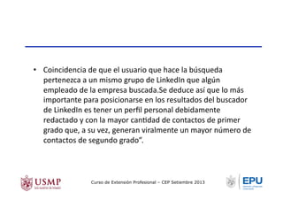 •  Coincidencia	
  de	
  que	
  el	
  usuario	
  que	
  hace	
  la	
  búsqueda	
  
pertenezca	
  a	
  un	
  mismo	
  grupo	
  de	
  LinkedIn	
  que	
  algún	
  
empleado	
  de	
  la	
  empresa	
  buscada.Se	
  deduce	
  así	
  que	
  lo	
  más	
  
importante	
  para	
  posicionarse	
  en	
  los	
  resultados	
  del	
  buscador	
  
de	
  LinkedIn	
  es	
  tener	
  un	
  perﬁl	
  personal	
  debidamente	
  
redactado	
  y	
  con	
  la	
  mayor	
  canTdad	
  de	
  contactos	
  de	
  primer	
  
grado	
  que,	
  a	
  su	
  vez,	
  generan	
  viralmente	
  un	
  mayor	
  número	
  de	
  
contactos	
  de	
  segundo	
  grado”.	
  
Curso de Extensión Profesional – CEP Setiembre 2013
 