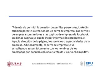 “Además	
  de	
  permiTr	
  la	
  creación	
  de	
  perﬁles	
  personales,	
  LinkedIn	
  
también	
  permite	
  la	
  creación	
  de	
  un	
  perﬁl	
  de	
  empresa.	
  Los	
  perﬁles	
  
de	
  empresa	
  son	
  similares	
  a	
  las	
  páginas	
  de	
  empresa	
  de	
  Facebook.	
  
En	
  dichas	
  páginas	
  se	
  puede	
  incluir	
  información	
  corporaTva,	
  el	
  
logo,	
  la	
  dirección	
  de	
  la	
  página,	
  los	
  servicios	
  o	
  especialidades	
  de	
  la	
  
empresa.	
  Adicionalmente,	
  el	
  perﬁl	
  de	
  empresa	
  se	
  va	
  
actualizando	
  automáTcamente	
  con	
  los	
  nombres	
  de	
  los	
  
empleados	
  que	
  cuentan	
  con	
  una	
  cuenta	
  de	
  usuario	
  en	
  LinkedIn”.	
  
Curso de Extensión Profesional – CEP Setiembre 2013
 