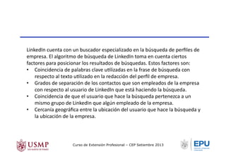 LinkedIn	
  cuenta	
  con	
  un	
  buscador	
  especializado	
  en	
  la	
  búsqueda	
  de	
  perﬁles	
  de	
  
empresa.	
  El	
  algoritmo	
  de	
  búsqueda	
  de	
  LinkedIn	
  toma	
  en	
  cuenta	
  ciertos	
  
factores	
  para	
  posicionar	
  los	
  resultados	
  de	
  búsquedas.	
  Estos	
  factores	
  son:	
  
•  Coincidencia	
  de	
  palabras	
  clave	
  uTlizadas	
  en	
  la	
  frase	
  de	
  búsqueda	
  con	
  
respecto	
  al	
  texto	
  uTlizado	
  en	
  la	
  redacción	
  del	
  perﬁl	
  de	
  empresa.	
  
•  Grados	
  de	
  separación	
  de	
  los	
  contactos	
  que	
  son	
  empleados	
  de	
  la	
  empresa	
  
con	
  respecto	
  al	
  usuario	
  de	
  LinkedIn	
  que	
  está	
  haciendo	
  la	
  búsqueda.	
  
•  Coincidencia	
  de	
  que	
  el	
  usuario	
  que	
  hace	
  la	
  búsqueda	
  pertenezca	
  a	
  un	
  
mismo	
  grupo	
  de	
  LinkedIn	
  que	
  algún	
  empleado	
  de	
  la	
  empresa.	
  
•  Cercanía	
  geográﬁca	
  entre	
  la	
  ubicación	
  del	
  usuario	
  que	
  hace	
  la	
  búsqueda	
  y	
  
la	
  ubicación	
  de	
  la	
  empresa.	
  
Curso de Extensión Profesional – CEP Setiembre 2013
 