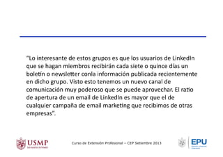 “Lo	
  interesante	
  de	
  estos	
  grupos	
  es	
  que	
  los	
  usuarios	
  de	
  LinkedIn	
  
que	
  se	
  hagan	
  miembros	
  recibirán	
  cada	
  siete	
  o	
  quince	
  días	
  un	
  
bolesn	
  o	
  newsle/er	
  conla	
  información	
  publicada	
  recientemente	
  
en	
  dicho	
  grupo.	
  Visto	
  esto	
  tenemos	
  un	
  nuevo	
  canal	
  de	
  
comunicación	
  muy	
  poderoso	
  que	
  se	
  puede	
  aprovechar.	
  El	
  raTo	
  
de	
  apertura	
  de	
  un	
  email	
  de	
  LinkedIn	
  es	
  mayor	
  que	
  el	
  de	
  
cualquier	
  campaña	
  de	
  email	
  markeTng	
  que	
  recibimos	
  de	
  otras	
  
empresas”.	
  
Curso de Extensión Profesional – CEP Setiembre 2013
 