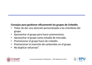 Consejos	
  para	
  gesNonar	
  eﬁcazmente	
  los	
  grupos	
  de	
  LinkedIn.	
  
•  Tratar	
  de	
  dar	
  una	
  atención	
  personalizada	
  a	
  los	
  miembros	
  del	
  
grupo.	
  
•  Aprovechar	
  el	
  grupo	
  para	
  hacer	
  promociones.	
  
•  Aprovechar	
  el	
  grupo	
  como	
  estudio	
  de	
  mercado.	
  
•  Promocionar	
  el	
  grupo	
  fuera	
  de	
  LinkedIn.	
  
•  Promocionar	
  la	
  inserción	
  de	
  contenidos	
  en	
  el	
  grupo.	
  
•  No	
  duplicar	
  esfuerzos”.	
  
Curso de Extensión Profesional – CEP Setiembre 2013
 