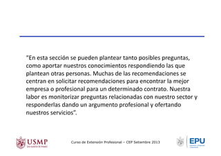 “En	
  esta	
  sección	
  se	
  pueden	
  plantear	
  tanto	
  posibles	
  preguntas,	
  
como	
  aportar	
  nuestros	
  conocimientos	
  respondiendo	
  las	
  que	
  
plantean	
  otras	
  personas.	
  Muchas	
  de	
  las	
  recomendaciones	
  se	
  
centran	
  en	
  solicitar	
  recomendaciones	
  para	
  encontrar	
  la	
  mejor	
  
empresa	
  o	
  profesional	
  para	
  un	
  determinado	
  contrato.	
  Nuestra	
  
labor	
  es	
  monitorizar	
  preguntas	
  relacionadas	
  con	
  nuestro	
  sector	
  y	
  
responderlas	
  dando	
  un	
  argumento	
  profesional	
  y	
  ofertando	
  
nuestros	
  servicios”.	
  
Curso de Extensión Profesional – CEP Setiembre 2013
 