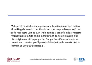 “Adicionalmente,	
  LinkedIn	
  posee	
  una	
  funcionalidad	
  que	
  mejora	
  
el	
  ranking	
  de	
  nuestro	
  perﬁl	
  cada	
  vez	
  que	
  respondemos.	
  Así,	
  por	
  
cada	
  respuesta	
  vamos	
  sumando	
  puntos	
  y	
  todavía	
  más	
  si	
  nuestra	
  
respuesta	
  es	
  elegida	
  como	
  la	
  mejor	
  por	
  parte	
  del	
  usuario	
  que	
  
hizo	
  originalmente	
  la	
  pregunta.	
  Esa	
  puntuación	
  acumulada	
  se	
  
muestra	
  en	
  nuestro	
  perﬁl	
  personal	
  demostrando	
  nuestro	
  know	
  
how	
  en	
  un	
  área	
  determinada”.	
  
Curso de Extensión Profesional – CEP Setiembre 2013
 