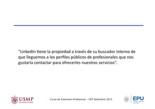 “LinkedIn	
  Tene	
  la	
  propiedad	
  a	
  través	
  de	
  su	
  buscador	
  interno	
  de	
  
que	
  lleguemos	
  a	
  los	
  perﬁles	
  públicos	
  de	
  profesionales	
  que	
  nos	
  
gustaría	
  contactar	
  para	
  ofrecerles	
  nuestros	
  servicios”.	
  
Curso de Extensión Profesional – CEP Setiembre 2013
 
