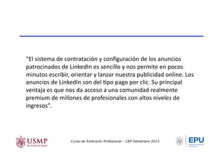 “El	
  sistema	
  de	
  contratación	
  y	
  conﬁguración	
  de	
  los	
  anuncios	
  
patrocinados	
  de	
  LinkedIn	
  es	
  sencillo	
  y	
  nos	
  permite	
  en	
  pocos	
  
minutos	
  escribir,	
  orientar	
  y	
  lanzar	
  nuestra	
  publicidad	
  online.	
  Los	
  
anuncios	
  de	
  LinkedIn	
  son	
  del	
  Tpo	
  pago	
  por	
  clic.	
  Su	
  principal	
  
ventaja	
  es	
  que	
  nos	
  da	
  acceso	
  a	
  una	
  comunidad	
  realmente	
  
premium	
  de	
  millones	
  de	
  profesionales	
  con	
  altos	
  niveles	
  de	
  
ingresos”.	
  	
  
Curso de Extensión Profesional – CEP Setiembre 2013
 