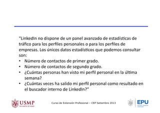 “LinkedIn	
  no	
  dispone	
  de	
  un	
  panel	
  avanzado	
  de	
  estadísTcas	
  de	
  
tráﬁco	
  para	
  los	
  perﬁles	
  personales	
  o	
  para	
  los	
  perﬁles	
  de	
  
empresas.	
  Los	
  únicos	
  datos	
  estadísTcos	
  que	
  podemos	
  consultar	
  
son:	
  
•  Número	
  de	
  contactos	
  de	
  primer	
  grado.	
  
•  Número	
  de	
  contactos	
  de	
  segundo	
  grado.	
  
•  ¿Cuántas	
  personas	
  han	
  visto	
  mi	
  perﬁl	
  personal	
  en	
  la	
  úlTma	
  
semana?	
  
•  ¿Cuántas	
  veces	
  ha	
  salido	
  mi	
  perﬁl	
  personal	
  como	
  resultado	
  en	
  
el	
  buscador	
  interno	
  de	
  LinkedIn?”	
  
Curso de Extensión Profesional – CEP Setiembre 2013
 