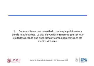 1.	
  	
  	
  	
  	
  Debemos	
  tener	
  mucho	
  cuidado	
  con	
  lo	
  que	
  publicamos	
  y	
  
dónde	
  lo	
  publicamos.	
  La	
  vida	
  da	
  vueltas	
  y	
  tenemos	
  que	
  ser	
  muy	
  
cuidadosos	
  con	
  lo	
  que	
  publicamos	
  y	
  cómo	
  aparecemos	
  en	
  los	
  
medios	
  virtuales.	
  
Curso de Extensión Profesional – CEP Setiembre 2013
 