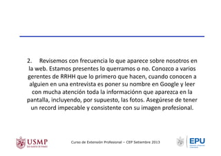 2.	
  	
  	
  	
  	
  Revisemos	
  con	
  frecuencia	
  lo	
  que	
  aparece	
  sobre	
  nosotros	
  en	
  
la	
  web.	
  Estamos	
  presentes	
  lo	
  querramos	
  o	
  no.	
  Conozco	
  a	
  varios	
  
gerentes	
  de	
  RRHH	
  que	
  lo	
  primero	
  que	
  hacen,	
  cuando	
  conocen	
  a	
  
alguien	
  en	
  una	
  entrevista	
  es	
  poner	
  su	
  nombre	
  en	
  Google	
  y	
  leer	
  
con	
  mucha	
  atención	
  toda	
  la	
  informaciónn	
  que	
  aparezca	
  en	
  la	
  
pantalla,	
  incluyendo,	
  por	
  supuesto,	
  las	
  fotos.	
  Asegúrese	
  de	
  tener	
  
un	
  record	
  impecable	
  y	
  consistente	
  con	
  su	
  imagen	
  profesional.	
  
Curso de Extensión Profesional – CEP Setiembre 2013
 
