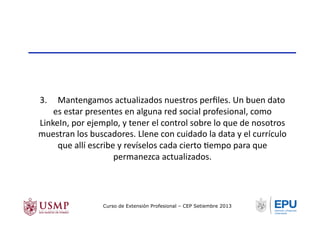 3.	
  	
  	
  	
  	
  Mantengamos	
  actualizados	
  nuestros	
  perﬁles.	
  Un	
  buen	
  dato	
  
es	
  estar	
  presentes	
  en	
  alguna	
  red	
  social	
  profesional,	
  como	
  
LinkeIn,	
  por	
  ejemplo,	
  y	
  tener	
  el	
  control	
  sobre	
  lo	
  que	
  de	
  nosotros	
  
muestran	
  los	
  buscadores.	
  Llene	
  con	
  cuidado	
  la	
  data	
  y	
  el	
  currículo	
  
que	
  allí	
  escribe	
  y	
  revíselos	
  cada	
  cierto	
  Tempo	
  para	
  que	
  
permanezca	
  actualizados.	
  
Curso de Extensión Profesional – CEP Setiembre 2013
 