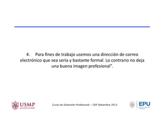 4.	
  	
  	
  	
  	
  Para	
  ﬁnes	
  de	
  trabajo	
  usemos	
  una	
  dirección	
  de	
  correo	
  
electrónico	
  que	
  sea	
  seria	
  y	
  bastante	
  formal.	
  Lo	
  contrario	
  no	
  deja	
  
una	
  buena	
  imagen	
  profesional”.	
  
Curso de Extensión Profesional – CEP Setiembre 2013
 