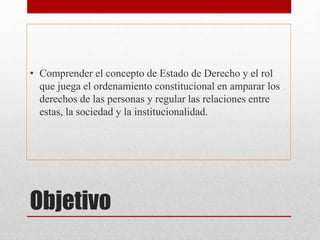 Objetivo
• Comprender el concepto de Estado de Derecho y el rol
que juega el ordenamiento constitucional en amparar los
derechos de las personas y regular las relaciones entre
estas, la sociedad y la institucionalidad.
 