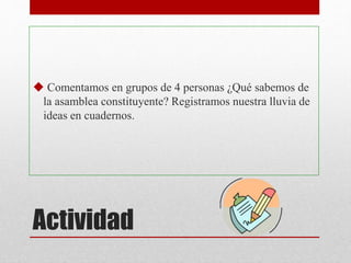 Actividad
 Comentamos en grupos de 4 personas ¿Qué sabemos de
la asamblea constituyente? Registramos nuestra lluvia de
ideas en cuadernos.
 