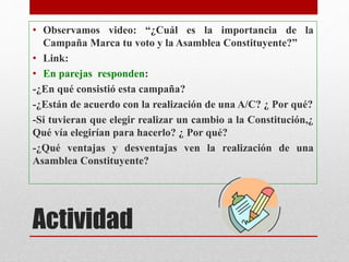 • Observamos video: “¿Cuál es la importancia de la
Campaña Marca tu voto y la Asamblea Constituyente?”
• Link:
• En parejas responden:
-¿En qué consistió esta campaña?
-¿Están de acuerdo con la realización de una A/C? ¿ Por qué?
-Si tuvieran que elegir realizar un cambio a la Constitución,¿
Qué vía elegirían para hacerlo? ¿ Por qué?
-¿Qué ventajas y desventajas ven la realización de una
Asamblea Constituyente?
Actividad
 