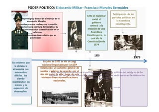 PODER POLITICO: El docenio Militar- Francisco Morales Bermúdez
Hombre de prestigio y diestro en el manejo de la
economía. Morales
Bermúdez procuro realizar una transición
ordenada de una apertura democrática. Su
intención declarada fue la rectificación en las
reformas
sociales y económicas desarrolladas por su
predecesor
1975 1977
Era evidente que En julio de 1977 se dio un paro
nacional impulsado por la CGTP
la dictadura
reclamando un aumento general de
atravesaba sus
sueldos y salarios de acuerdo con el
momentos
alza del costo de vida, luego de este
difíciles. Iba
vinieron diversas movilizaciones
siendo
nacionales.
ncontrolable los
precios y la
expansión de
desempleo.
Ante el malestar
Participación de los
partidos políticos en
social el
la Asamblea
gobierno
Constituyente.
convocó a la
elección de una
Asamblea
Constituyente, la
cual dio la
Constitución de
1979
1979
1979
Estas elecciones contaron con la participación de las fuerzas políticas del país (y no de los
militares por decisión del mismo Morales Bermúdez), quienes participaron en la elaboración
de la Constitución de 1979
 