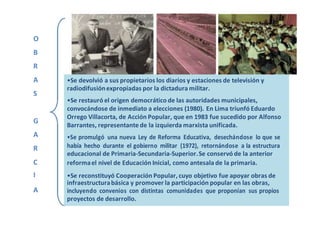 O
B
R
A •Se devolvió a sus propietarios los diarios y estaciones de televisión y
S
radiodifusiónexpropiadas por la dictadura militar.
•Se restauró el origen democrático de las autoridades municipales,
convocándose de inmediato a elecciones (1980). En Lima triunfó Eduardo
G
Orrego Villacorta, de Acción Popular, que en 1983 fue sucedido por Alfonso
Barrantes, representante de la izquierda marxista unificada.
A •Se promulgó una nueva Ley de Reforma Educativa, desechándose lo que se
R había hecho durante el gobierno militar (1972), retornándose a la estructura
educacional de Primaria-Secundaria-Superior.Se conservó de la anterior
C reformael nivel de Educación Inicial, como antesala de la primaria.
I •Se reconstituyó Cooperación Popular, cuyo objetivo fue apoyar obras de
A
infraestructurabásica y promover la participación popular en las obras,
incluyendo convenios con distintas comunidades que proponían sus propios
proyectos de desarrollo.
 
