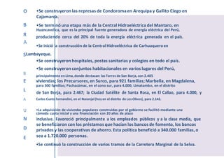 O •Se construyeron las represas de Condoromaen Arequipa y Gallito Ciego en
Cajamarca.
B •Se terminó una etapa más de la Central Hidroeléctrica del Mantaro, en
Huancavelica, que es la principal fuente generadora de energía eléctrica del Perú,
R produciendo cerca del 20% de toda la energía eléctrica generada en el país.
A
•Se inició la construcción de la Central Hidroeléctrica de Carhuaqueroen
SLambayeque.
•Se construyeron hospitales, postas sanitarias y colegios en todo el país.
•Se construyeron conjuntos habitacionales en varios lugares del Perú,
B principalmente enLima, donde destacan:las Torres de San Borja, con 2.405
E viviendas; los Precursores,en Surco, para 921 familias;Marbella, en Magdalena,
para 300 familias; Pachacámac, en el cono sur, para 4.000; Limatambo, en el distrito
L de San Borja, para 2.467; la Ciudad Satélite de Santa Rosa, en El Callao, para 4.000, y
A Carlos Cueto Fernandini, en el Naranjal(hoy en el distrito de Los Olivos), para 2.142.
U •La adquisición de viviendas populares construidas por el gobierno se facilitó mediante una
cómoda cuota inicial y una financiación con 20 años de plazo
N inclusive. Favoreció principalmente a los empleados públicos y a la clase media, que
D
se beneficiaron con los préstamos que hacían los bancos de fomento, los bancos
privados y las cooperativas de ahorro. Esta política benefició a 340.000 familias, o
E sea a 1.720.000 personas.
•Se continuó la construcción de varios tramos de la Carretera Marginal de la Selva.
 
