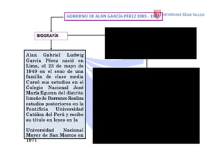 GOBIERNO DE ALAN GARCÍA PÉREZ 1985 - 1990
BIOGRAFÍA
Alan Gabriel Ludwig
García Pérez nació en
Lima, el 23 de mayo de
1949 en el seno de una
familia de clase media
Cursó sus estudios en el
Colegio Nacional José
María Eguren del distrito
limeño de Barranco Realiza
estudios posteriores en la
Pontificia Universidad
Católica del Perú y recibe
su título en leyes en la
Universidad Nacional
Mayor de San Marcos en
1971
•En las elecciones generales de 1985, Alan
García Pérez (Partido Aprista) derrotó a
Alfonso Barrantes Lingán (Izquierda Unida).
Prometió un "gobierno para todos los
peruanos".
•En 1985el Perú se encontraba en guerra interna.
•Dos grupos subversivos se enfrentaban a las
fuerzas del Estado:
•Sendero Luminoso y el Movimiento Revolucionario
Túpac Amaru (MRTA). El conflicto se expandía y
causaba cuantiosas pérdidas humanasy materiales
• El 19 de junio de 1986se produjo la Matanza de
los Penales. Murieron más de 300 senderistas en
Lurigancho y El Frontón. Hubo muchas ejecuciones
extra judiciales.
•- Se crean el Ministerio de Defensa y la Policía
Nacional del Perú.
•- Se inaugura el Museo de la Nación
 