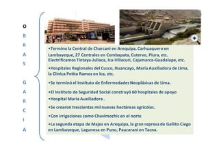 O
B
R
•Termino la Central de Charcani en Arequipa, Carhuaquero en
A Lambayeque, 27 Centrales en Combapata, Cutervo, Piura, etc.
S
ElectrificamosTintaya-Juliaca, Ica-Villacuri, Cajamarca-Guadalupe, etc.
•Hospitales Regionales del Cusco, Huancayo, María Auxiliadora de Lima,
la Clínica Petita Ramos en Ica, etc.
G •Se terminó el Instituto de EnfermedadesNeoplásicas de Lima.
A •El Instituto de Seguridad Social construyó 60 hospitales de apoyo
R •Hospital Maria Auxiliadora .
C
•Se crearon trescientas mil nuevas hectáreas agrícolas.
I
•Con irrigaciones como Chavimochic en el norte
•La segunda etapa de Majes en Arequipa, la gran represa de Gallito Ciego
A en Lambayeque, Lagunosa en Puno, Paucarani en Tacna.
 