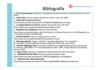 Bibliografía
1.- Percy Cayo Córdova. Republica. Enciclopedia Temática del Perú. Empresa El Comercio, Lima.
2004.
2.- Julio Cotler. Clases, Estado y Nación en el Perú. Lima: IEP, 2005.
3.- Video del Virreinato del Perú
http://www.youtube.com/watch?v=R79qlwT70GM&feature=related
4.- La independenciaen el Perú. Bonilla, Heraclio & otros. IEP 1972
http://www.iep.org.pe/textos/DDT/peruproblema7.pdf
5.- Republica sin ciudadanos. Alberto Flores Galindo.
http://www.constructoresperu.org/html/modulo_introductorio/mod_intro_PDF/Republica_sin
_ciudadanosFLORES_GALINDO.pdf
6.- Heraclio Bonilla El guano y la Burguesía en el Perú
http://www.iep.org.pe/textos/DDT/peruproblema11.pdf
7.- Manrique Nelson “Auge y caída de la sociedad oligárquica”. En .Sociedad.
Enciclopedia Temática del Perú. Empresa Editora El Comercio. Lima. 2010.
8.- Palacios Rodríguez Raúl “El Estado neoliberal y la fragilidad democrática de fines de
la centuria: 1980-2000. En: El Perú Republicano 1821-2001. Fondo editorial Universidad
de Lima.2012.
9.- Klaren Peter. Nación y sociedad en la Historia del Perú. IEP Lima, 2013.
10.- PRESIDENTES DEL PERU 6/9,historia del Perú desde 1900
http://www.youtube.com/watch?v=d4ISTKzZojg&feature=fvwp&NR=1
11.- Golpe de Juan VelascoAlvarado
http://www.youtube.com/watch?v=Rz2uTq3SkWs&NR=1&feature=endscreen
 
