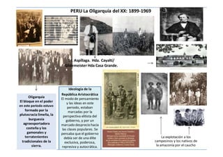 PERU La Oligarquía del XX: 1899-1969
Oligarquía
El bloque en el poder
en este periodo estuvo
formado por la
plutocracia limeña, la
burguesía
agroexportadora
costeña y los
gamonales y
terratenientes
tradicionales de la
sierra.
Sr. Aspíllaga. Hda. Cayaltí/
Gildemeister Hda Casa Grande.
Ideología de la
República Aristocrática
El modo de pensamiento
y las ideas en este
periodo, estaban
marcadas por la
perspectiva elitista del
gobierno, y por un
marcado desprecio hacia
las clases populares. Se
pensaba que el gobierno
debía ser de una élite
exclusiva, poderosa,
represiva y autocrática.
La explotación a los
campesinos y los nativos de
la amazonía por el caucho
 