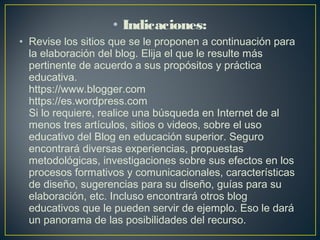 • Indicaciones:
• Revise los sitios que se le proponen a continuación para
la elaboración del blog. Elija el que le resulte más
pertinente de acuerdo a sus propósitos y práctica
educativa.
https://www.blogger.com
https://es.wordpress.com
Si lo requiere, realice una búsqueda en Internet de al
menos tres artículos, sitios o videos, sobre el uso
educativo del Blog en educación superior. Seguro
encontrará diversas experiencias, propuestas
metodológicas, investigaciones sobre sus efectos en los
procesos formativos y comunicacionales, características
de diseño, sugerencias para su diseño, guías para su
elaboración, etc. Incluso encontrará otros blog
educativos que le pueden servir de ejemplo. Eso le dará
un panorama de las posibilidades del recurso.
 