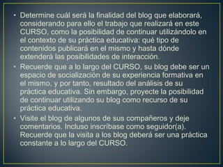 • Determine cuál será la finalidad del blog que elaborará,
considerando para ello el trabajo que realizará en este
CURSO, como la posibilidad de continuar utilizándolo en
el contexto de su práctica educativa: qué tipo de
contenidos publicará en el mismo y hasta dónde
extenderá las posibilidades de interacción.
• Recuerde que a lo largo del CURSO, su blog debe ser un
espacio de socialización de su experiencia formativa en
el mismo, y por tanto, resultado del análisis de su
práctica educativa. Sin embargo, proyecte la posibilidad
de continuar utilizando su blog como recurso de su
práctica educativa.
• Visite el blog de algunos de sus compañeros y deje
comentarios. Incluso inscríbase como seguidor(a).
Recuerde que la visita a los blog deberá ser una práctica
constante a lo largo del CURSO.
 