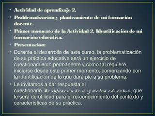 • Actividad de aprendizaje 2.
• Problematización y planteamiento de mi formación
docente.
• Primermomento de la Actividad 2. Identificación de mi
formación educativa.
• Presentación:
• Durante el desarrollo de este curso, la problematización
de su práctica educativa será un ejercicio de
cuestionamiento permanente y como tal requiere
iniciarse desde este primer momento, comenzando con
la identificación de lo que dará pie a su problema.
• Le invitamos a dar respuesta al
cuestionario Ide ntificació n de  m i práctica e ducativa , que
le será de utilidad para el re-conocimiento del contexto y
características de su práctica.
 