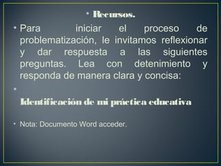 • Recursos.
• Para iniciar el proceso de
problematización, le invitamos reflexionar
y dar respuesta a las siguientes
preguntas. Lea con detenimiento y
responda de manera clara y concisa:
•
Identificación de mi práctica educativa
• Nota: Documento Word acceder.
 