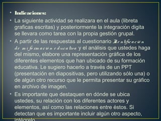 • Indicaciones:
• La siguiente actividad se realizara en el aula (libreta
graficas escritas) y posteriormente la integración digita
se llevara como tarea con la propia gestión grupal.
• A partir de las respuestas al cuestionario Ide ntificació n 
de  m i fo rm ació n e ducativa  y el análisis que ustedes haga
del mismo, elabore una representación gráfica de los
diferentes elementos que han ubicado de su formación
educativa. Le sugiero hacerlo a través de un PPT
(presentación en diapositivas, pero utilizando sólo una) o
de algún otro recurso que le permita presentar su gráfico
en archivo de imagen.
• Es importante que destaquen en dónde se ubica
ustedes, su relación con los diferentes actores y
elementos, así como las relaciones entre éstos. Si
detectan que es importante incluir algún otro aspecto,
 