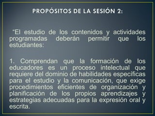 “El estudio de los contenidos y actividades
programadas deberán permitir que los
estudiantes:
1. Comprendan que la formación de los
educadores es un proceso intelectual que
requiere del dominio de habilidades específicas
para el estudio y la comunicación, que exige
procedimientos eficientes de organización y
planificación de los propios aprendizajes y
estrategias adecuadas para la expresión oral y
escrita.
 