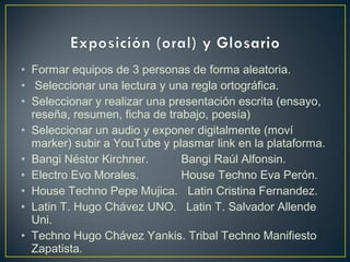 • Formar equipos de 3 personas de forma aleatoria.
• Seleccionar una lectura y una regla ortográfica.
• Seleccionar y realizar una presentación escrita (ensayo,
reseña, resumen, ficha de trabajo, poesía)
• Seleccionar un audio y exponer digitalmente (moví
marker) subir a YouTube y plasmar link en la plataforma.
• Bangi Néstor Kirchner. Bangi Raúl Alfonsin.
• Electro Evo Morales. House Techno Eva Perón.
• House Techno Pepe Mujica. Latin Cristina Fernandez.
• Latin T. Hugo Chávez UNO. Latin T. Salvador Allende
Uni.
• Techno Hugo Chávez Yankis. Tribal Techno Manifiesto
Zapatista.
 