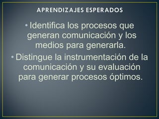 • Identifica los procesos que
generan comunicación y los
medios para generarla.
• Distingue la instrumentación de la
comunicación y su evaluación
para generar procesos óptimos.
 